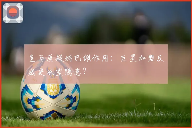 皇马质疑姆巴佩作用：巨星加盟反成更衣室隐患？