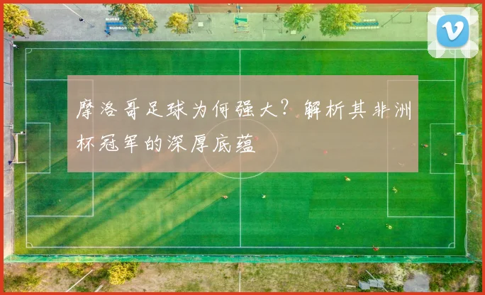 摩洛哥足球为何强大?解析其非洲杯冠军的深厚底蕴