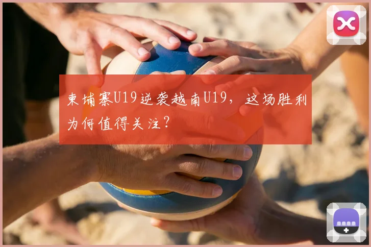 柬埔寨U19逆袭越南U19，这场胜利为何值得关注？