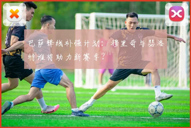 巴萨锋线补强计划：穆里奇与瑟洛特谁将助力新赛季？