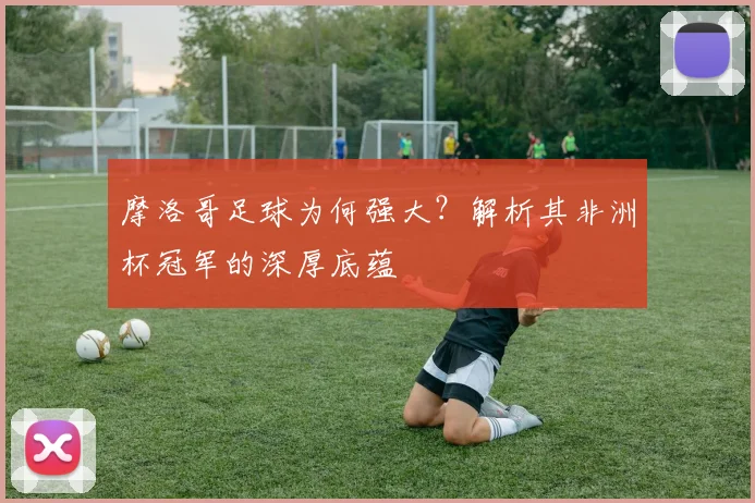 摩洛哥足球为何强大?解析其非洲杯冠军的深厚底蕴